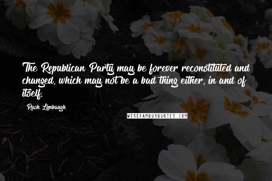 Rush Limbaugh Quotes: The Republican Party may be forever reconstituted and changed, which may not be a bad thing either, in and of itself.