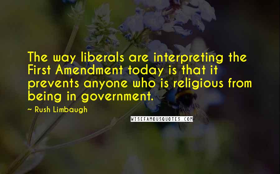 Rush Limbaugh Quotes: The way liberals are interpreting the First Amendment today is that it prevents anyone who is religious from being in government.