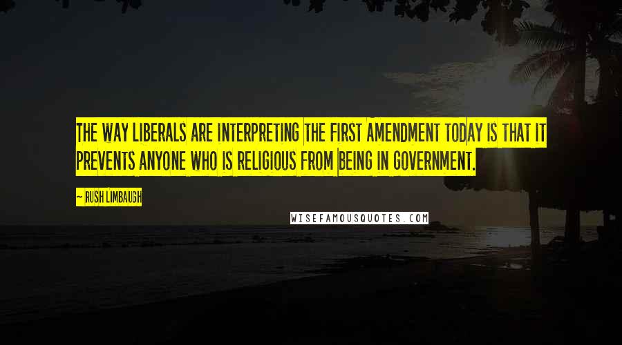 Rush Limbaugh Quotes: The way liberals are interpreting the First Amendment today is that it prevents anyone who is religious from being in government.