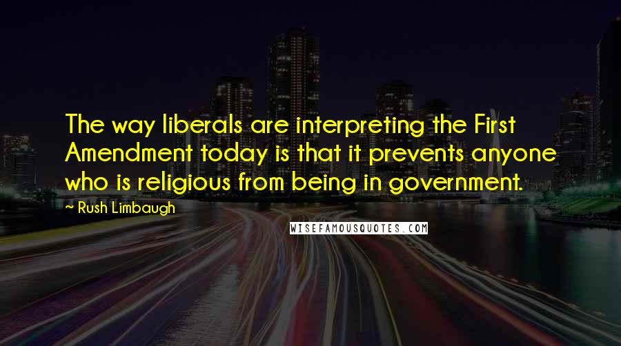 Rush Limbaugh Quotes: The way liberals are interpreting the First Amendment today is that it prevents anyone who is religious from being in government.