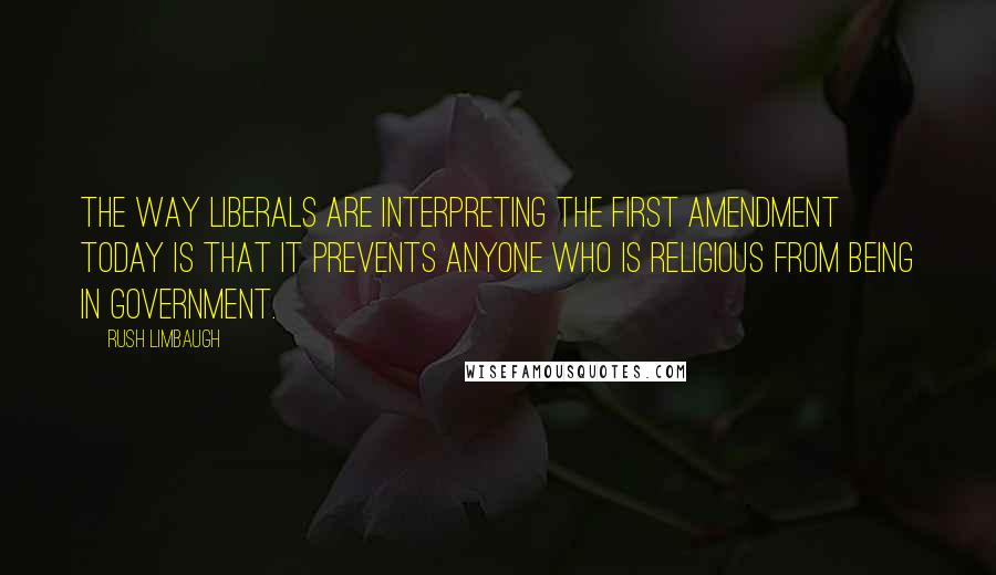 Rush Limbaugh Quotes: The way liberals are interpreting the First Amendment today is that it prevents anyone who is religious from being in government.