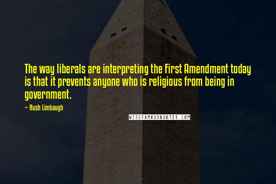 Rush Limbaugh Quotes: The way liberals are interpreting the First Amendment today is that it prevents anyone who is religious from being in government.