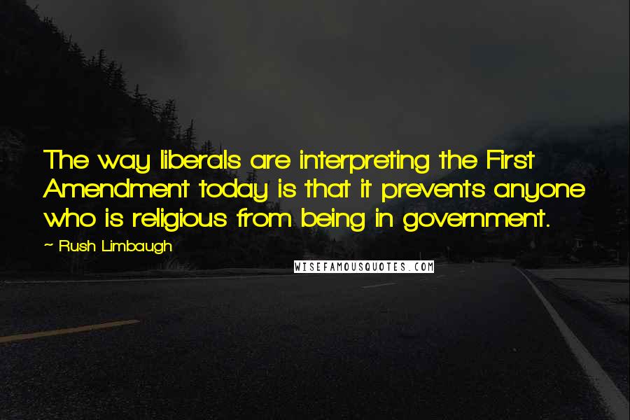 Rush Limbaugh Quotes: The way liberals are interpreting the First Amendment today is that it prevents anyone who is religious from being in government.