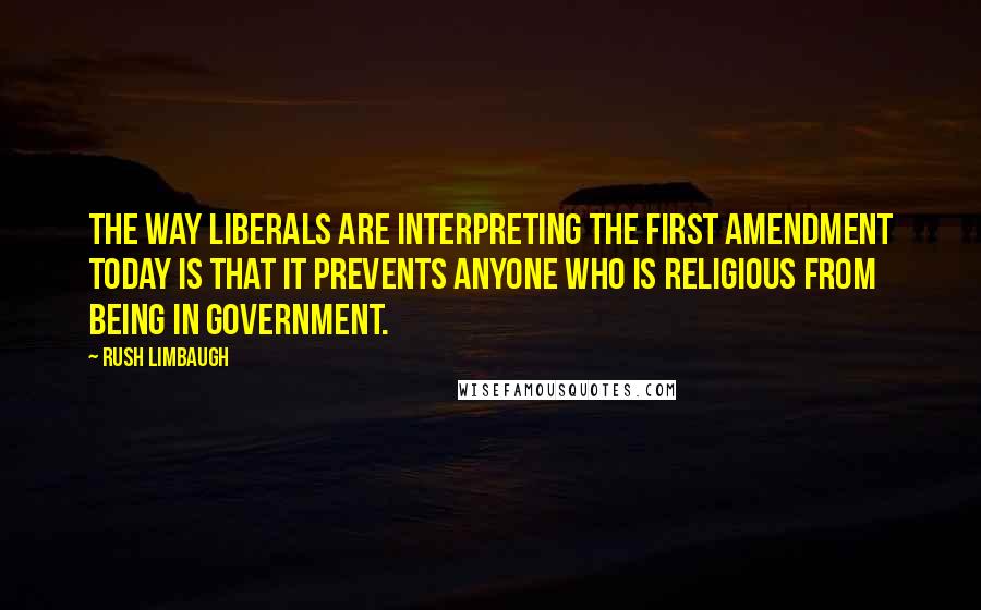 Rush Limbaugh Quotes: The way liberals are interpreting the First Amendment today is that it prevents anyone who is religious from being in government.