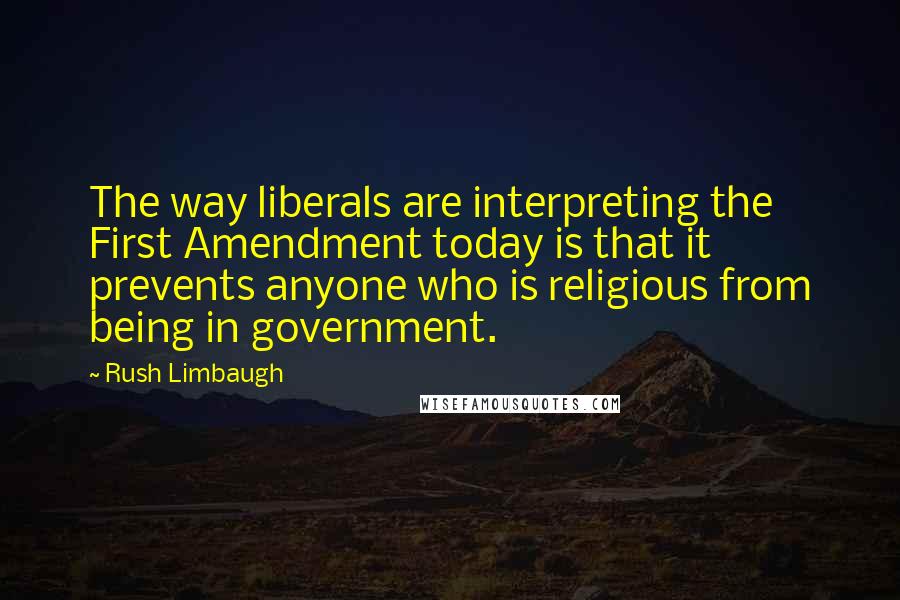 Rush Limbaugh Quotes: The way liberals are interpreting the First Amendment today is that it prevents anyone who is religious from being in government.