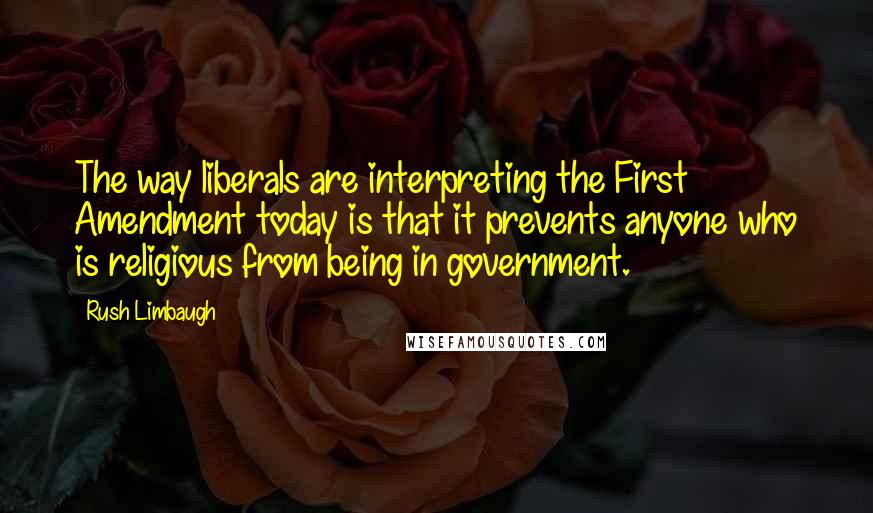 Rush Limbaugh Quotes: The way liberals are interpreting the First Amendment today is that it prevents anyone who is religious from being in government.