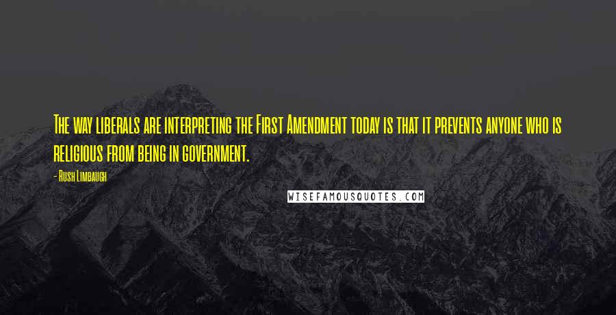 Rush Limbaugh Quotes: The way liberals are interpreting the First Amendment today is that it prevents anyone who is religious from being in government.