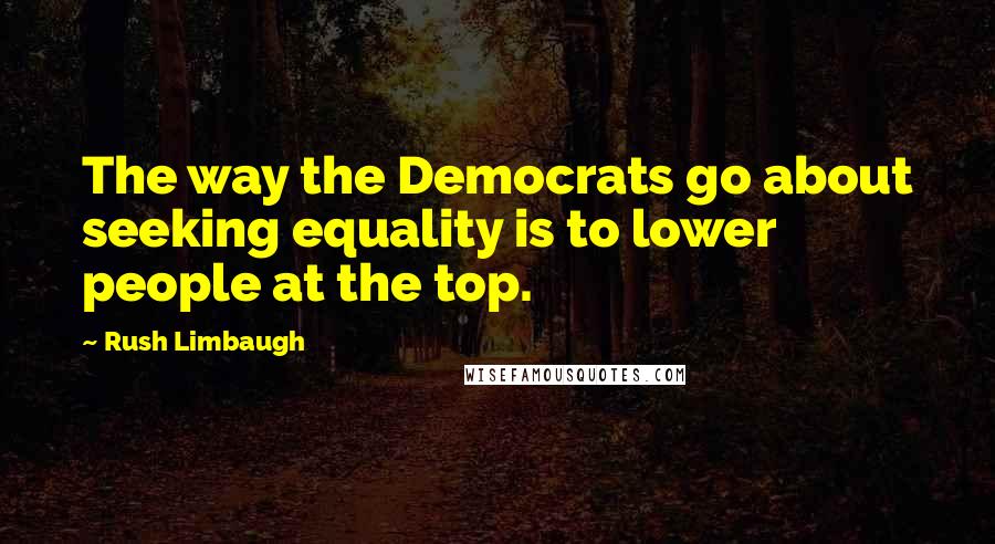 Rush Limbaugh Quotes: The way the Democrats go about seeking equality is to lower people at the top.