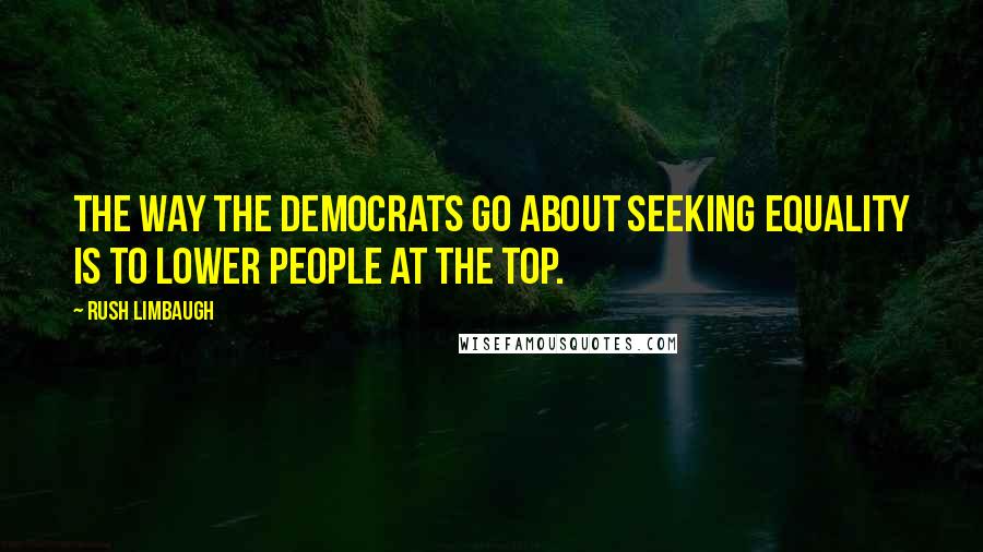 Rush Limbaugh Quotes: The way the Democrats go about seeking equality is to lower people at the top.