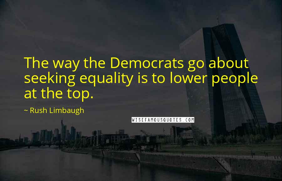 Rush Limbaugh Quotes: The way the Democrats go about seeking equality is to lower people at the top.