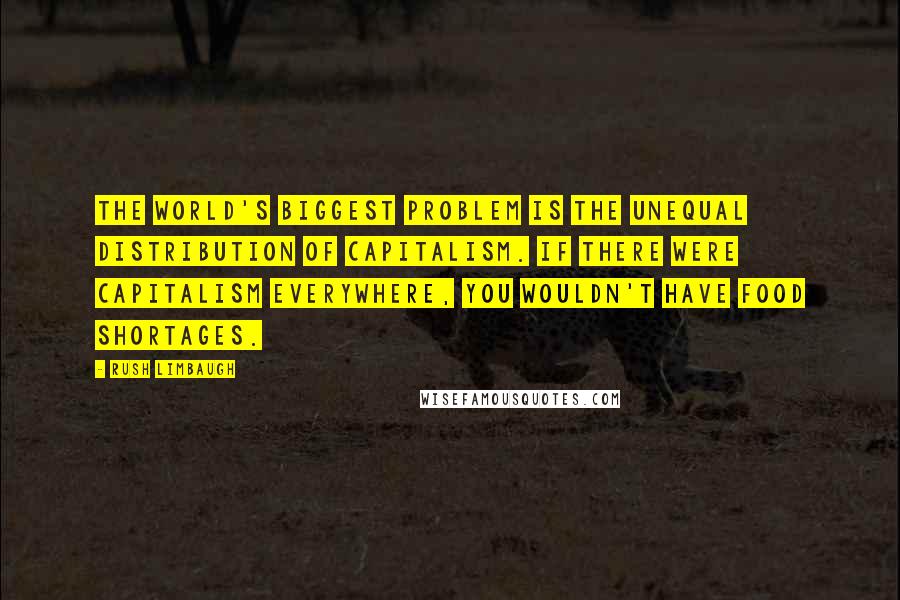 Rush Limbaugh Quotes: The world's biggest problem is the unequal distribution of capitalism. If there were capitalism everywhere, you wouldn't have food shortages.