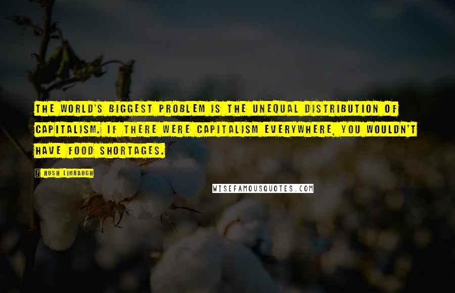 Rush Limbaugh Quotes: The world's biggest problem is the unequal distribution of capitalism. If there were capitalism everywhere, you wouldn't have food shortages.