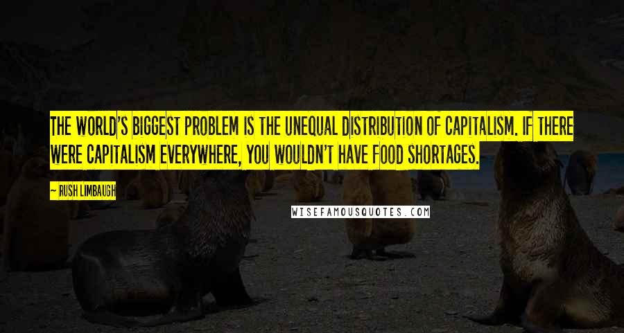 Rush Limbaugh Quotes: The world's biggest problem is the unequal distribution of capitalism. If there were capitalism everywhere, you wouldn't have food shortages.