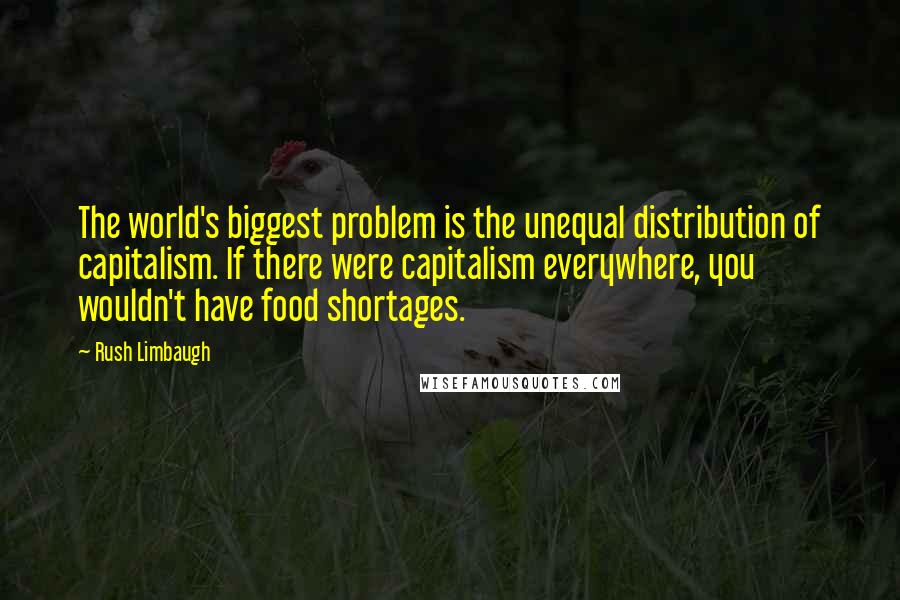 Rush Limbaugh Quotes: The world's biggest problem is the unequal distribution of capitalism. If there were capitalism everywhere, you wouldn't have food shortages.