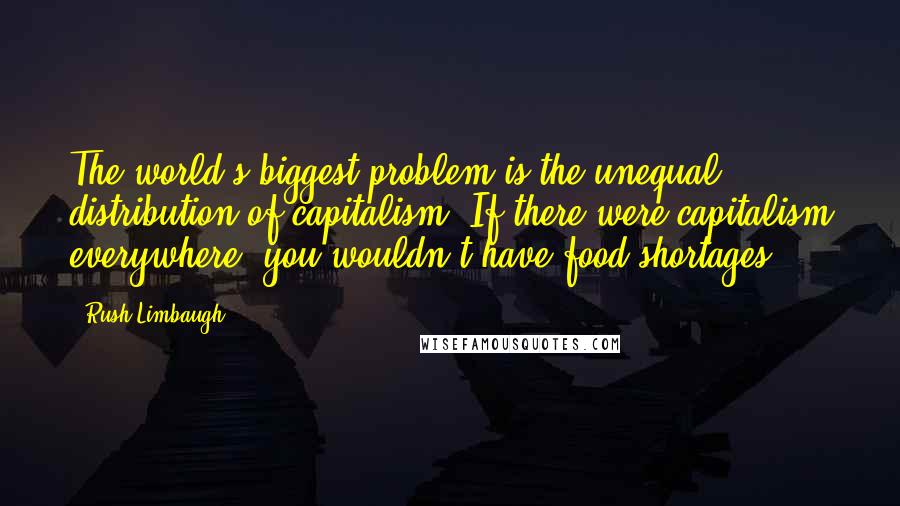 Rush Limbaugh Quotes: The world's biggest problem is the unequal distribution of capitalism. If there were capitalism everywhere, you wouldn't have food shortages.