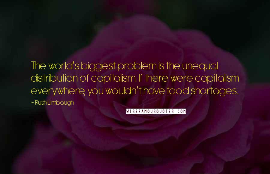 Rush Limbaugh Quotes: The world's biggest problem is the unequal distribution of capitalism. If there were capitalism everywhere, you wouldn't have food shortages.
