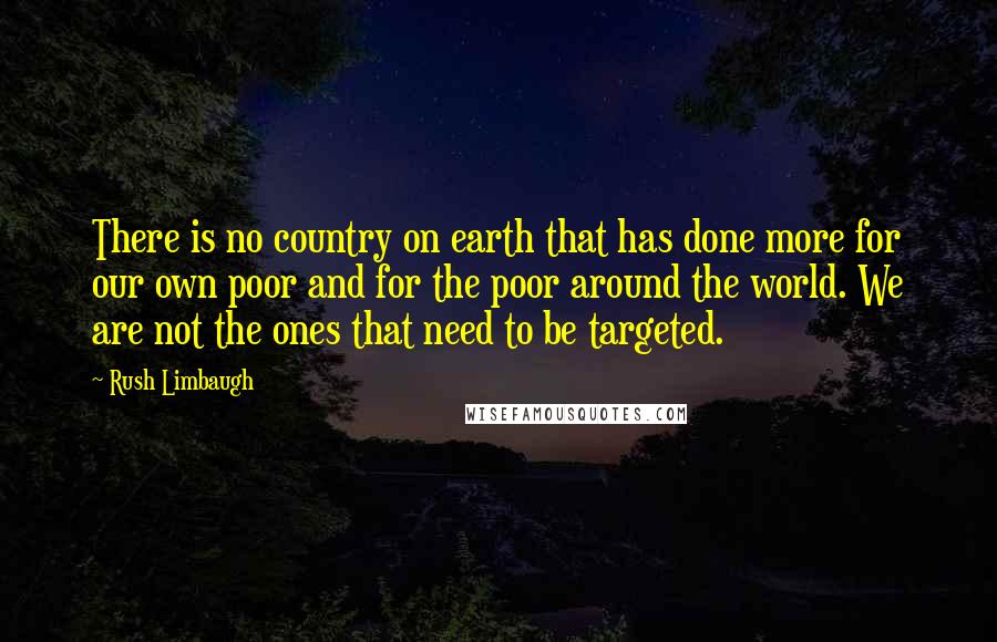 Rush Limbaugh Quotes: There is no country on earth that has done more for our own poor and for the poor around the world. We are not the ones that need to be targeted.