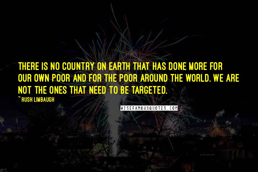 Rush Limbaugh Quotes: There is no country on earth that has done more for our own poor and for the poor around the world. We are not the ones that need to be targeted.