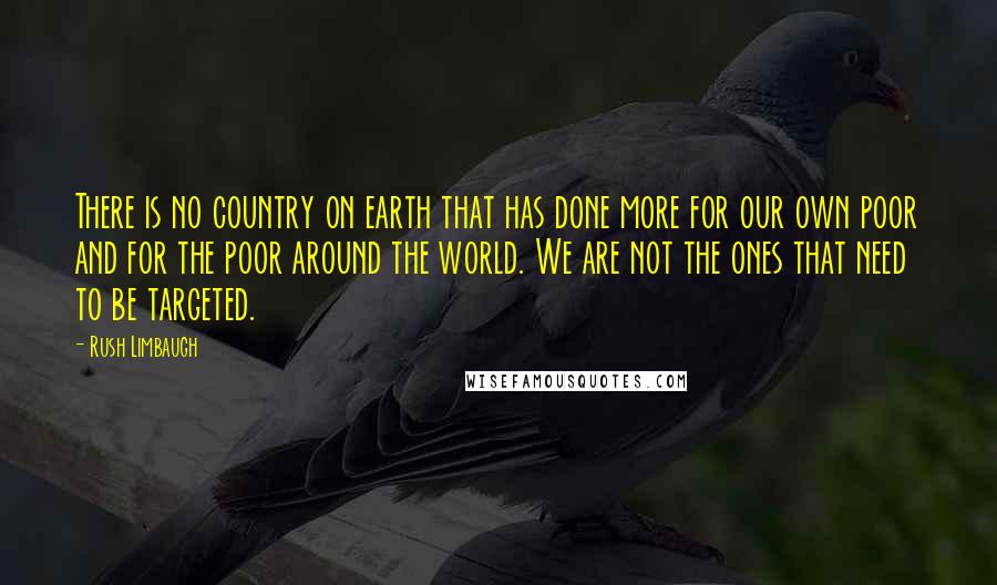 Rush Limbaugh Quotes: There is no country on earth that has done more for our own poor and for the poor around the world. We are not the ones that need to be targeted.