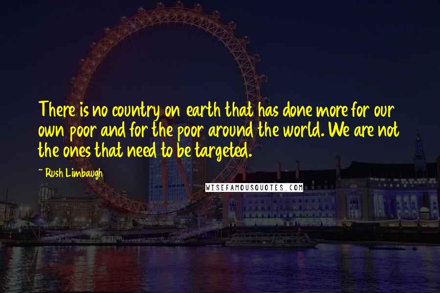 Rush Limbaugh Quotes: There is no country on earth that has done more for our own poor and for the poor around the world. We are not the ones that need to be targeted.