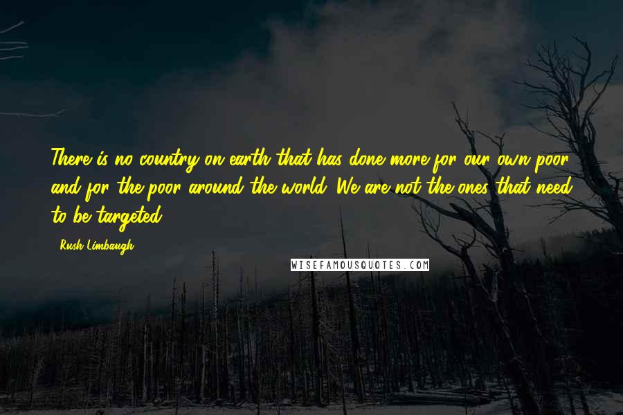 Rush Limbaugh Quotes: There is no country on earth that has done more for our own poor and for the poor around the world. We are not the ones that need to be targeted.