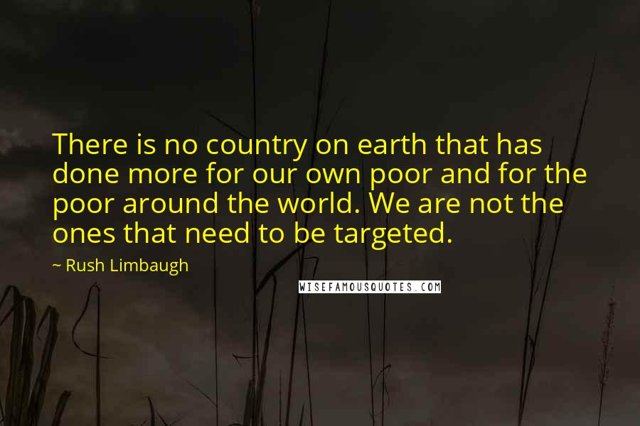 Rush Limbaugh Quotes: There is no country on earth that has done more for our own poor and for the poor around the world. We are not the ones that need to be targeted.