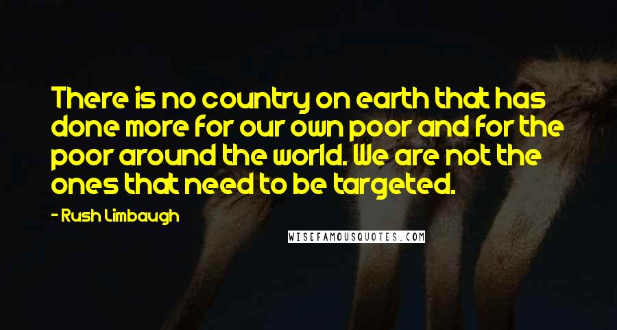 Rush Limbaugh Quotes: There is no country on earth that has done more for our own poor and for the poor around the world. We are not the ones that need to be targeted.