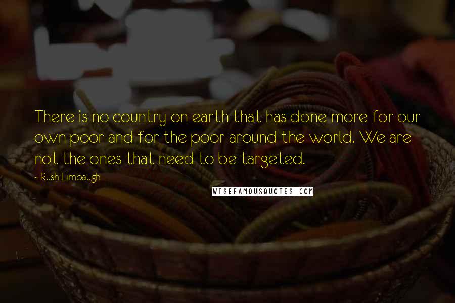 Rush Limbaugh Quotes: There is no country on earth that has done more for our own poor and for the poor around the world. We are not the ones that need to be targeted.