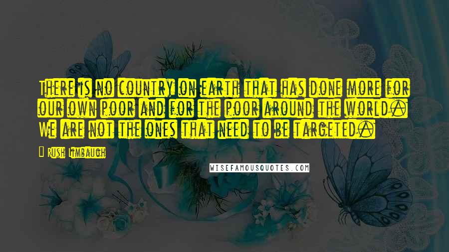 Rush Limbaugh Quotes: There is no country on earth that has done more for our own poor and for the poor around the world. We are not the ones that need to be targeted.