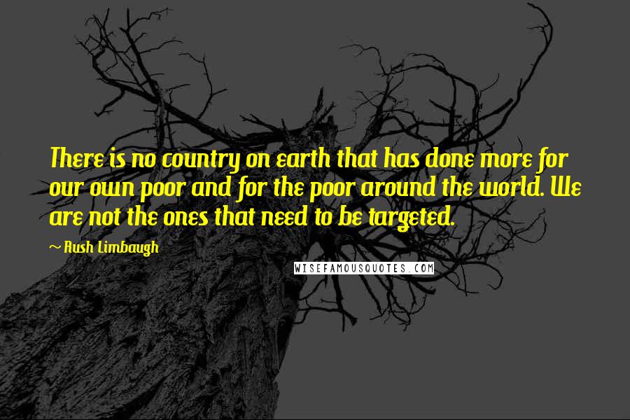 Rush Limbaugh Quotes: There is no country on earth that has done more for our own poor and for the poor around the world. We are not the ones that need to be targeted.