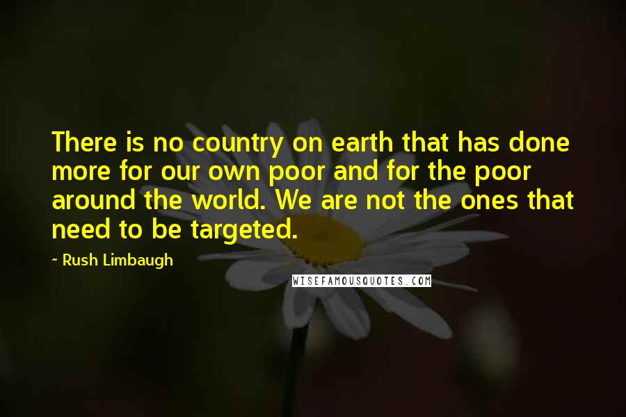 Rush Limbaugh Quotes: There is no country on earth that has done more for our own poor and for the poor around the world. We are not the ones that need to be targeted.