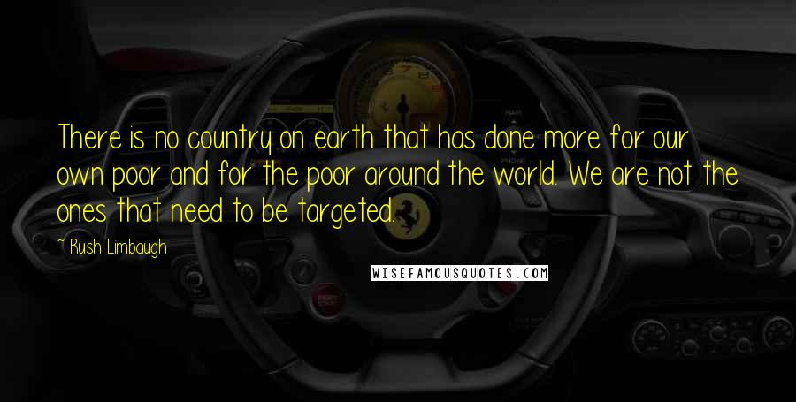 Rush Limbaugh Quotes: There is no country on earth that has done more for our own poor and for the poor around the world. We are not the ones that need to be targeted.