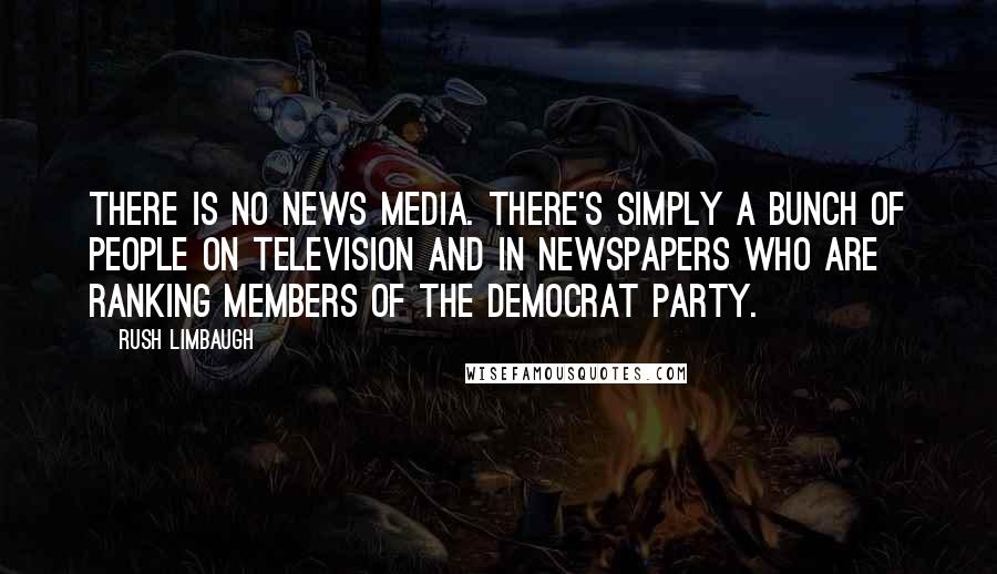 Rush Limbaugh Quotes: There is no news media. There's simply a bunch of people on television and in newspapers who are ranking members of the Democrat Party.