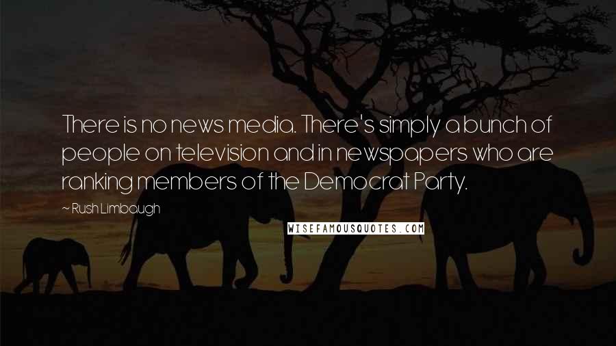 Rush Limbaugh Quotes: There is no news media. There's simply a bunch of people on television and in newspapers who are ranking members of the Democrat Party.