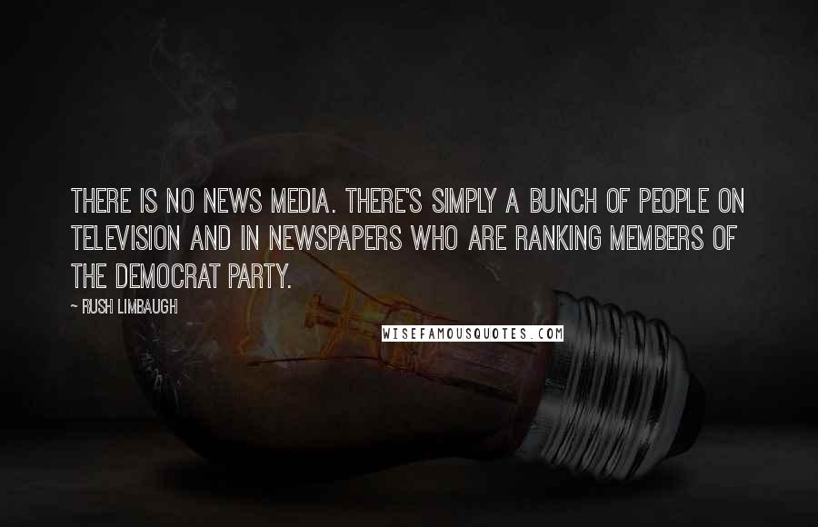 Rush Limbaugh Quotes: There is no news media. There's simply a bunch of people on television and in newspapers who are ranking members of the Democrat Party.