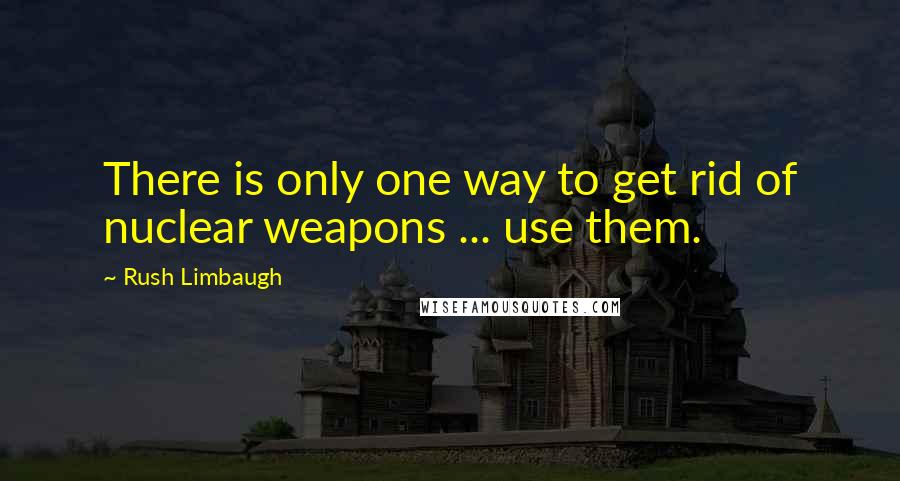 Rush Limbaugh Quotes: There is only one way to get rid of nuclear weapons ... use them.