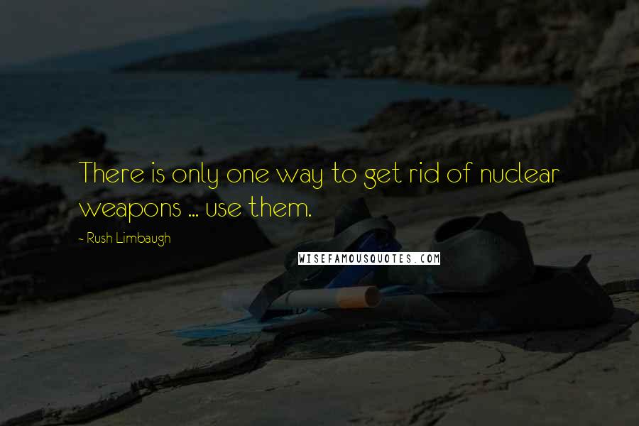 Rush Limbaugh Quotes: There is only one way to get rid of nuclear weapons ... use them.