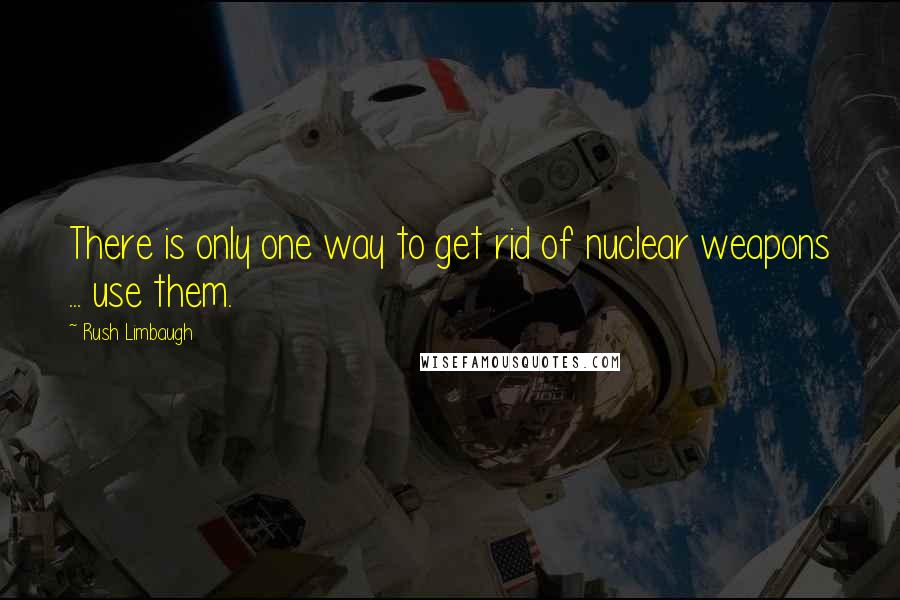 Rush Limbaugh Quotes: There is only one way to get rid of nuclear weapons ... use them.