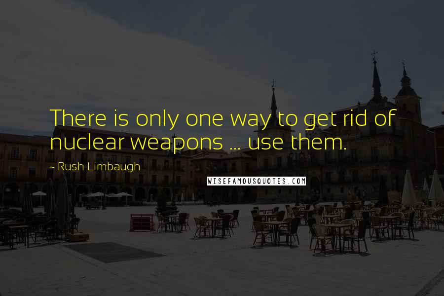 Rush Limbaugh Quotes: There is only one way to get rid of nuclear weapons ... use them.