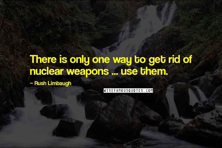 Rush Limbaugh Quotes: There is only one way to get rid of nuclear weapons ... use them.