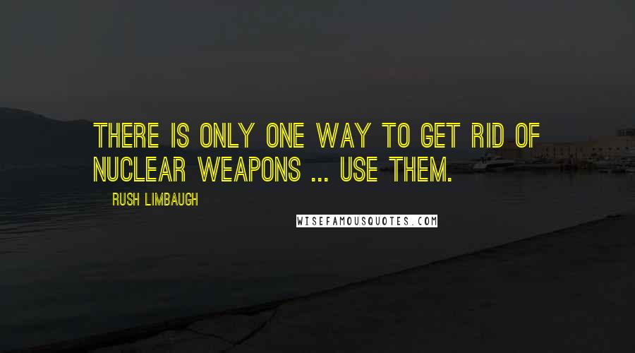 Rush Limbaugh Quotes: There is only one way to get rid of nuclear weapons ... use them.