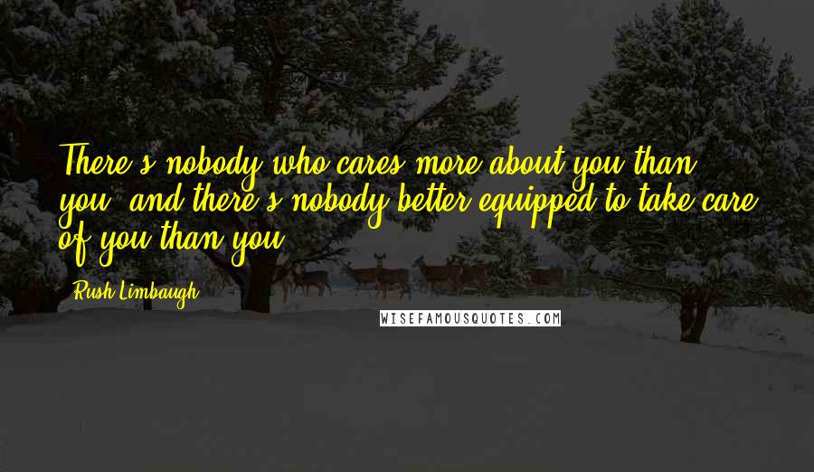 Rush Limbaugh Quotes: There's nobody who cares more about you than you, and there's nobody better equipped to take care of you than you.