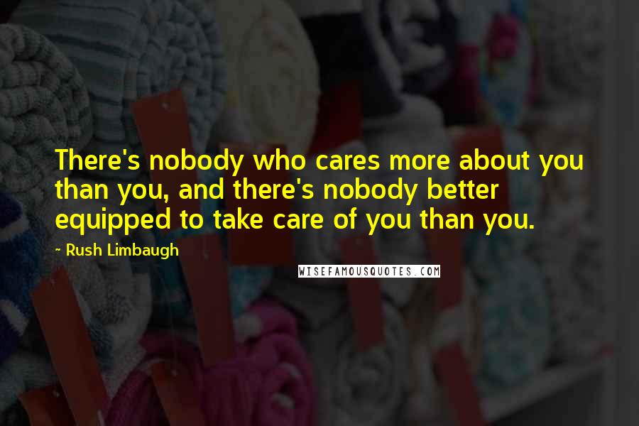 Rush Limbaugh Quotes: There's nobody who cares more about you than you, and there's nobody better equipped to take care of you than you.