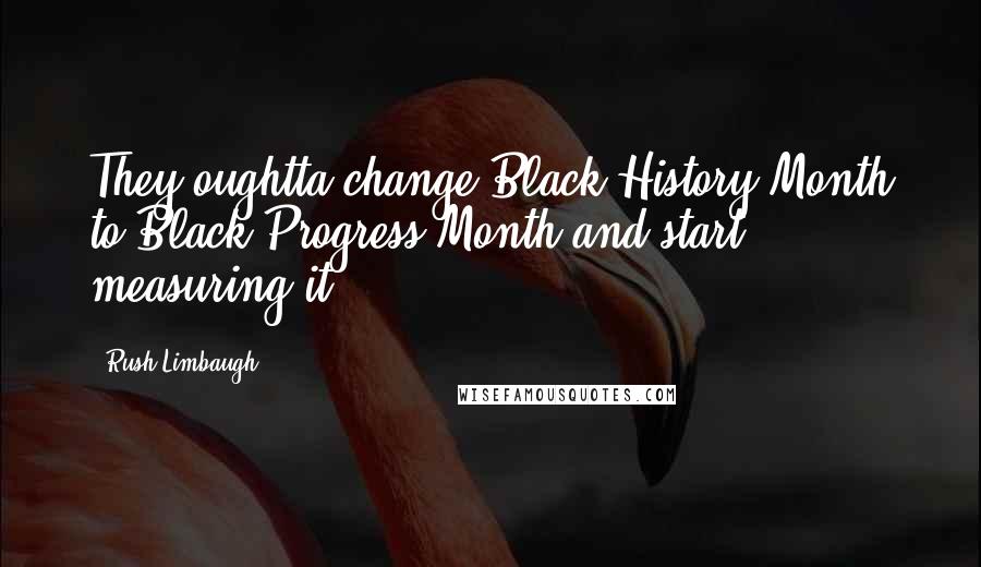 Rush Limbaugh Quotes: They oughtta change Black History Month to Black Progress Month and start measuring it.