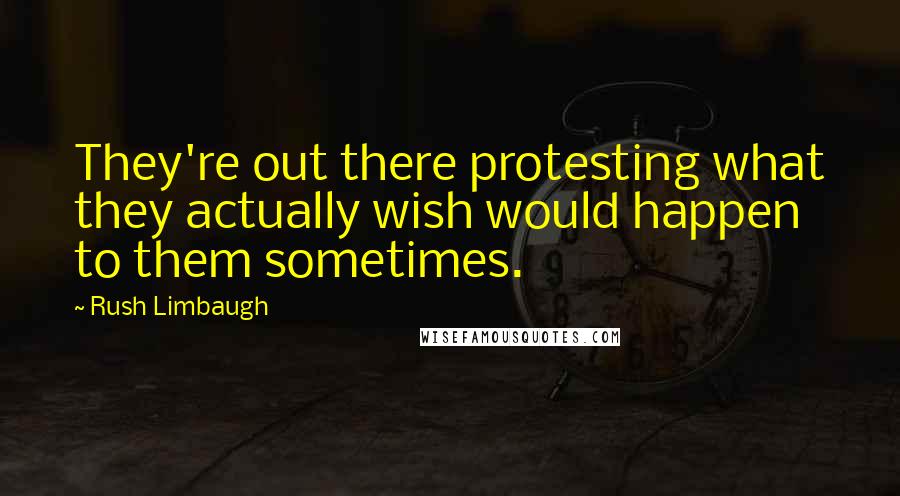 Rush Limbaugh Quotes: They're out there protesting what they actually wish would happen to them sometimes.