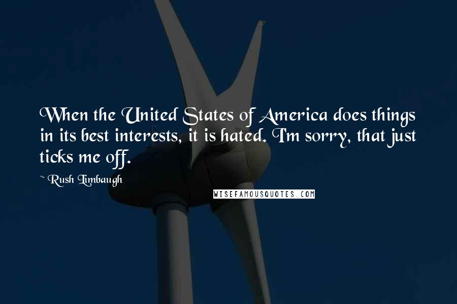 Rush Limbaugh Quotes: When the United States of America does things in its best interests, it is hated. I'm sorry, that just ticks me off.