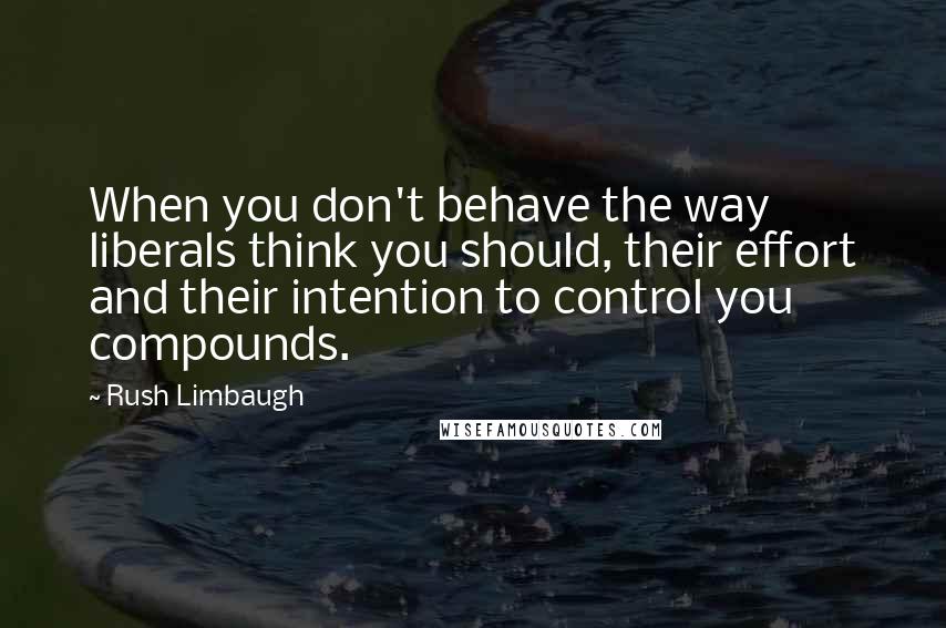 Rush Limbaugh Quotes: When you don't behave the way liberals think you should, their effort and their intention to control you compounds.