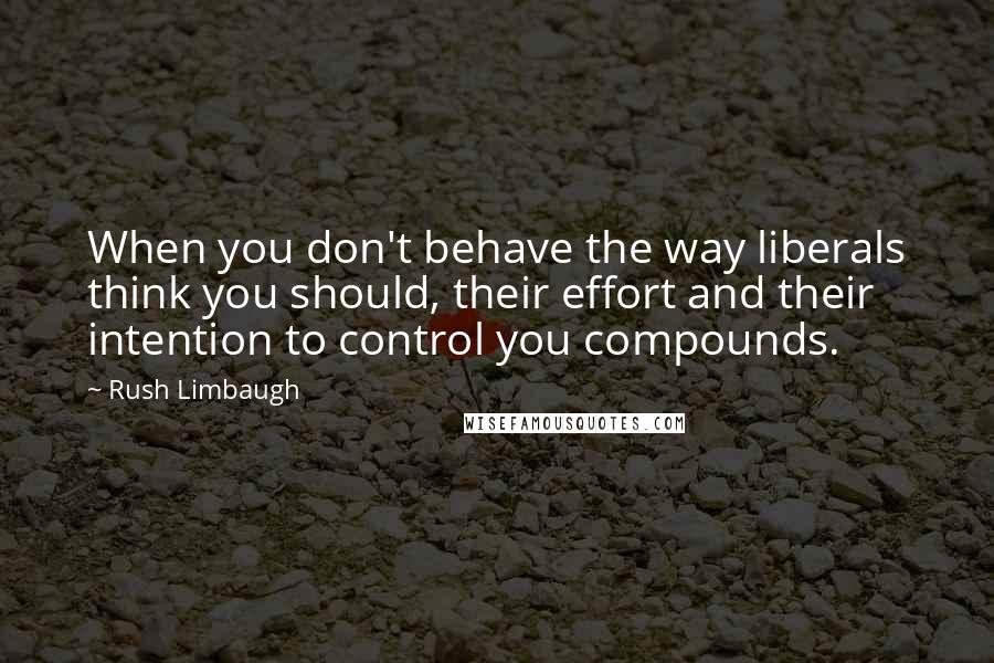 Rush Limbaugh Quotes: When you don't behave the way liberals think you should, their effort and their intention to control you compounds.