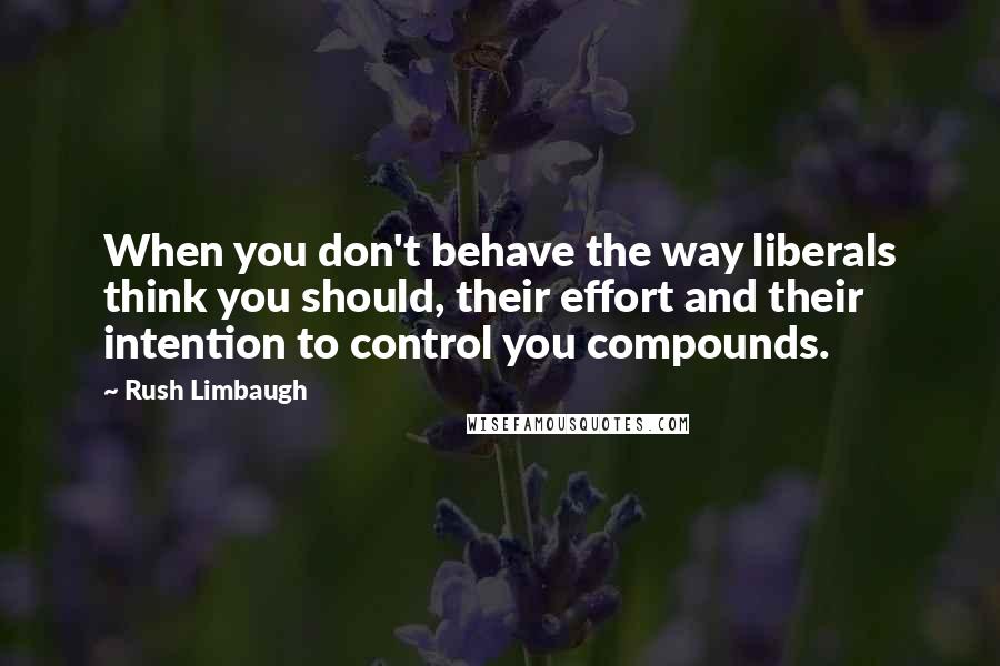 Rush Limbaugh Quotes: When you don't behave the way liberals think you should, their effort and their intention to control you compounds.