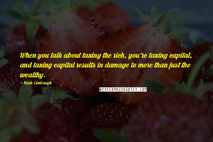 Rush Limbaugh Quotes: When you talk about taxing the rich, you're taxing capital, and taxing capital results in damage to more than just the wealthy.